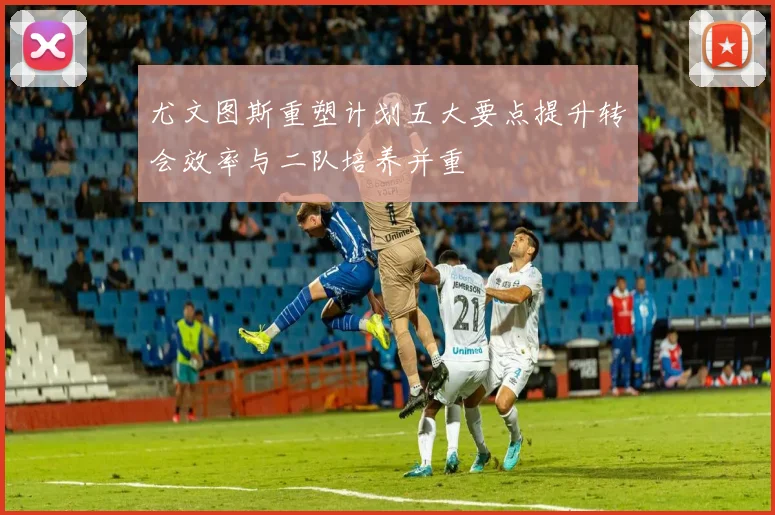 尤文图斯重塑计划五大要点提升转会效率与二队培养并重