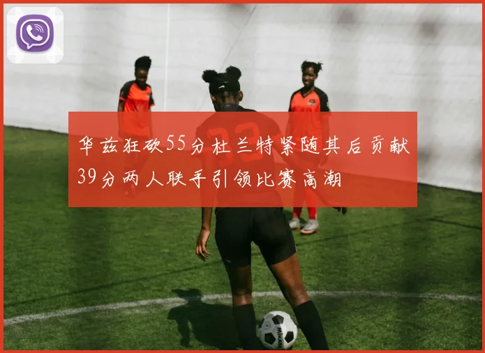 华兹狂砍55分杜兰特紧随其后贡献39分两人联手引领比赛高潮