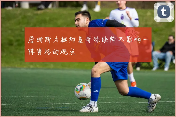 詹姆斯力挺约基奇称缺阵不影响一阵资格的观点