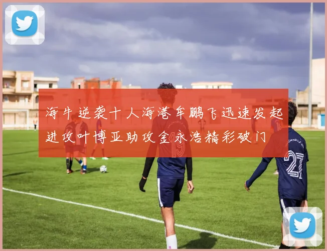 海牛逆袭十人海港牟鹏飞迅速发起进攻叶博亚助攻金永浩精彩破门
