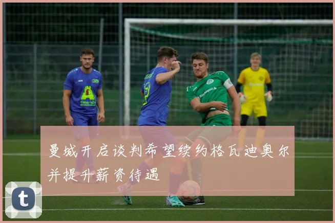 曼城开启谈判希望续约格瓦迪奥尔并提升薪资待遇