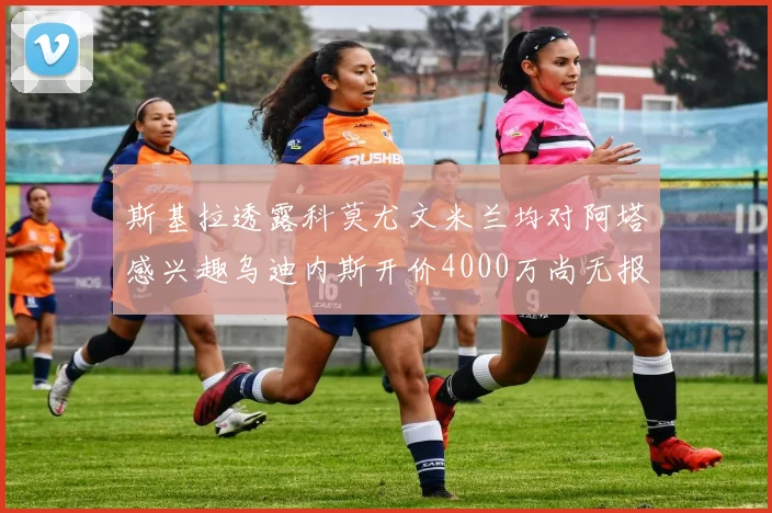 斯基拉透露科莫尤文米兰均对阿塔感兴趣乌迪内斯开价4000万尚无报价