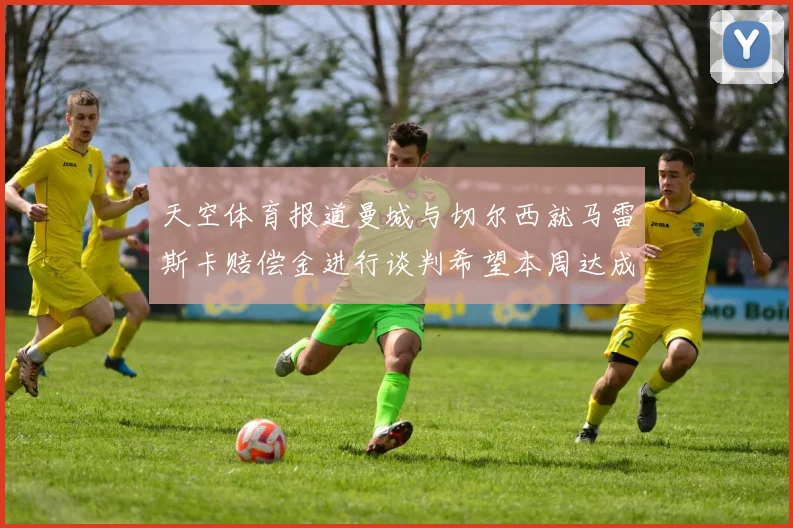 天空体育报道曼城与切尔西就马雷斯卡赔偿金进行谈判希望本周达成协议