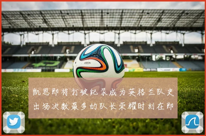 凯恩即将打破纪录成为英格兰队史出场次数最多的队长荣耀时刻在即