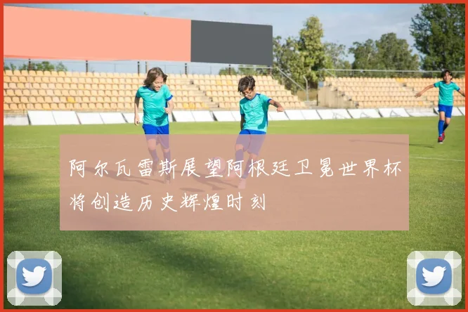阿尔瓦雷斯展望阿根廷卫冕世界杯将创造历史辉煌时刻