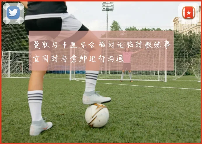 曼联与卡里克会面讨论临时教练事宜同时与索帅进行沟通