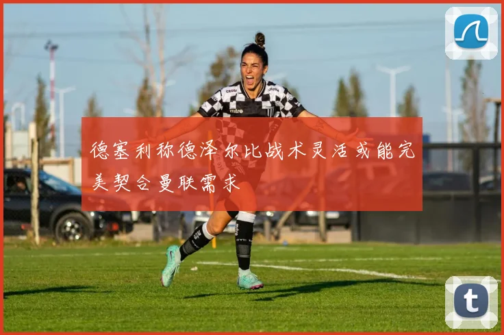 德塞利称德泽尔比战术灵活或能完美契合曼联需求