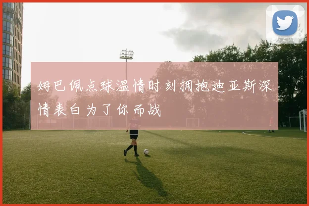 姆巴佩点球温情时刻拥抱迪亚斯深情表白为了你而战