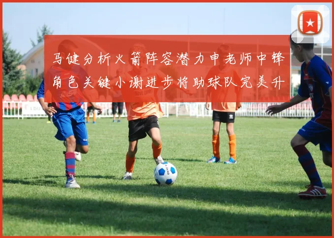 马健分析火箭阵容潜力申老师中锋角色关键小谢进步将助球队完美升级