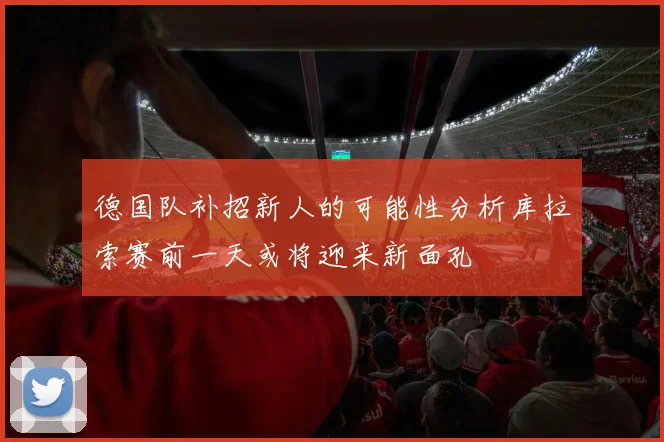 德国队补招新人的可能性分析库拉索赛前一天或将迎来新面孔