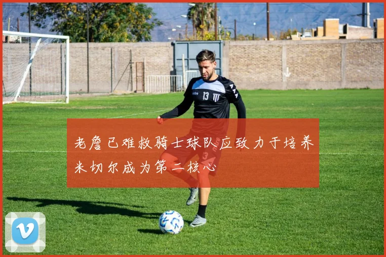 老詹已难救骑士球队应致力于培养米切尔成为第二核心