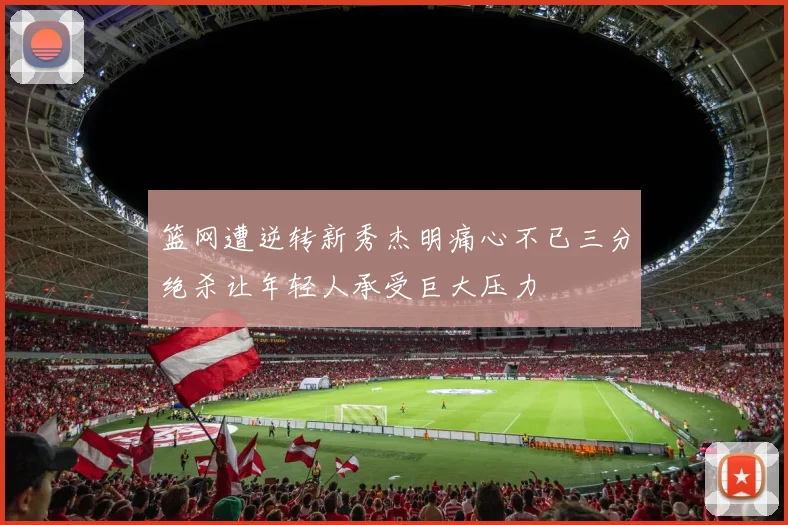 篮网遭逆转新秀杰明痛心不已三分绝杀让年轻人承受巨大压力