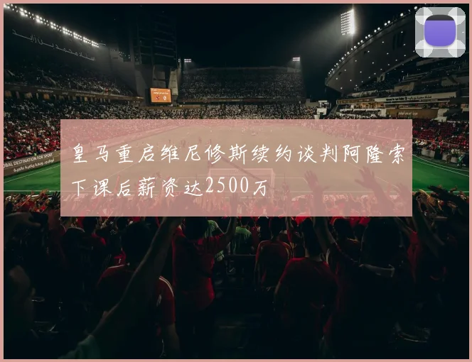 皇马重启维尼修斯续约谈判阿隆索下课后薪资达2500万