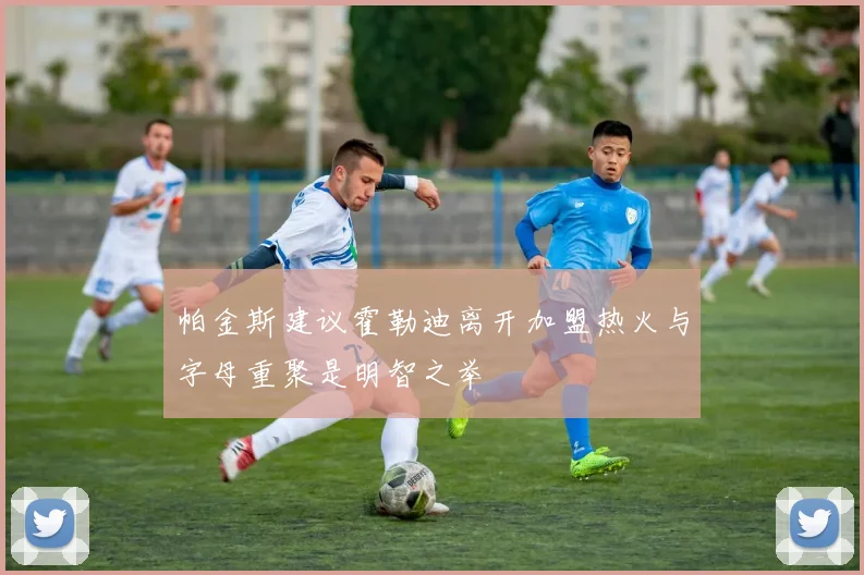 帕金斯建议霍勒迪离开加盟热火与字母重聚是明智之举