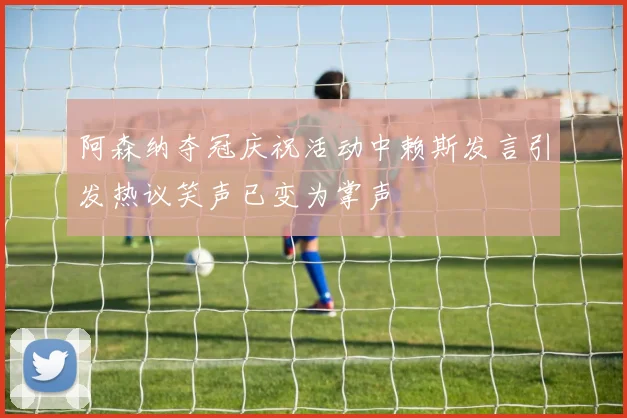 阿森纳夺冠庆祝活动中赖斯发言引发热议笑声已变为掌声
