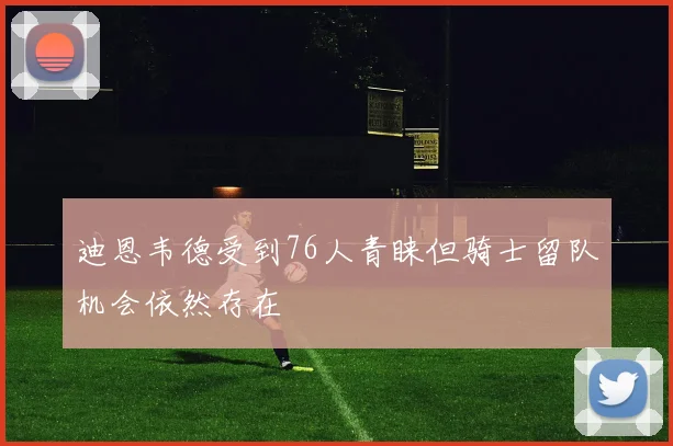 迪恩韦德受到76人青睐但骑士留队机会依然存在