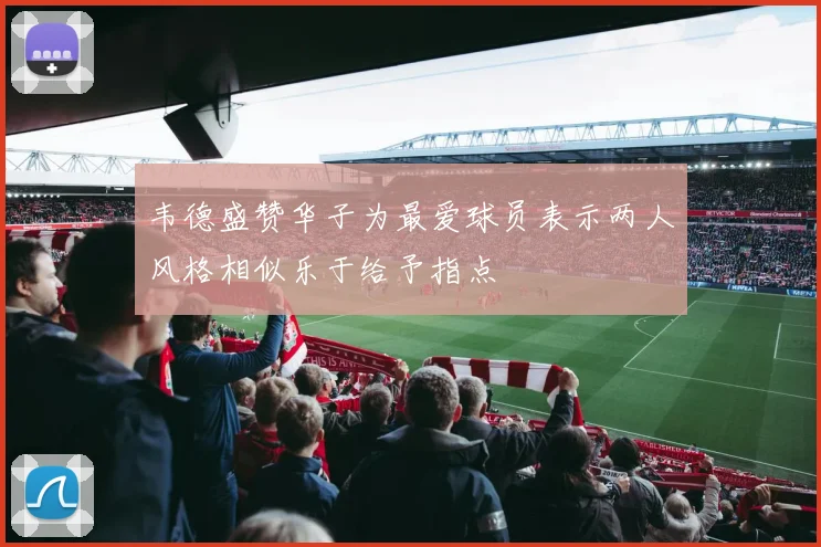 韦德盛赞华子为最爱球员表示两人风格相似乐于给予指点