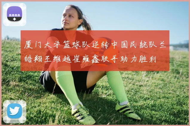 厦门大学篮球队逆转中国民航队兰皓翔王维越崔雍鑫联手助力胜利