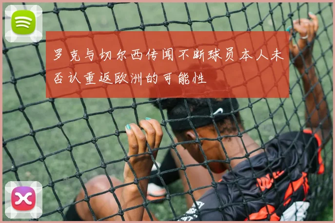 罗克与切尔西传闻不断球员本人未否认重返欧洲的可能性