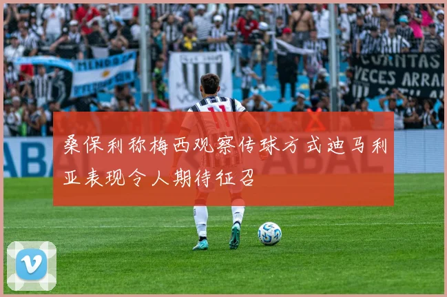桑保利称梅西观察传球方式迪马利亚表现令人期待征召